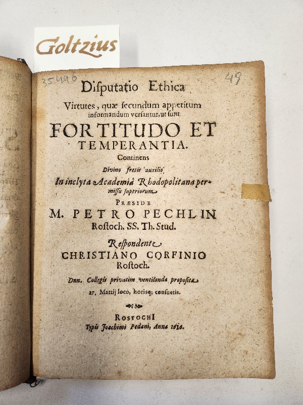 Corfinius, Christianus; Praeses: Pechlin, Petrus - Disputatio Ethica Virtutes, quae secundum appetitum informandum versantur, ut sunt fortitudo et temperantia. Continens Divino fretis auxilio. In inclyta Academia Rhodopolitana permissu seperiorum. Preaside M. Petro Pechlin Rostoch SS. Th. Stud. Respondente Christiano Corfinio Rostoch Dnn Collegis privatim ventilanda proposita.