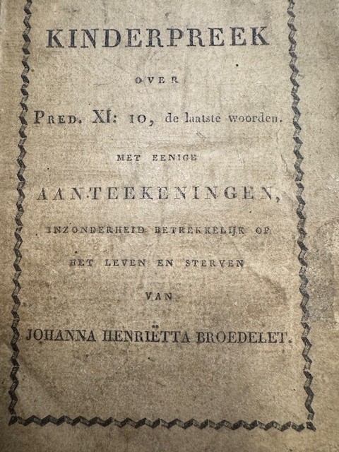 BROEDELET, D., Kinderpreek over Pred. XI: 10, de laatste woorden : met eenige aanteekeningen, inzonderheid betrekkelijk op het leven en sterven zijner, op den 9 December 1821, in den ouderdom van bijna 17 jaren, overledene dochter Johanna Henrietta Broedelet / door D. B